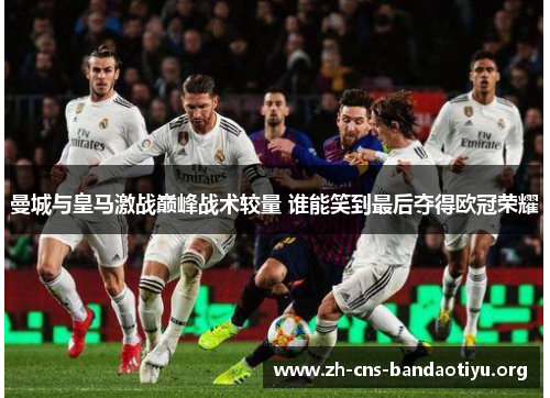 曼城与皇马激战巅峰战术较量 谁能笑到最后夺得欧冠荣耀