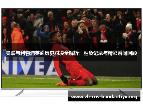 曼联与利物浦英超历史对决全解析：胜负记录与精彩瞬间回顾