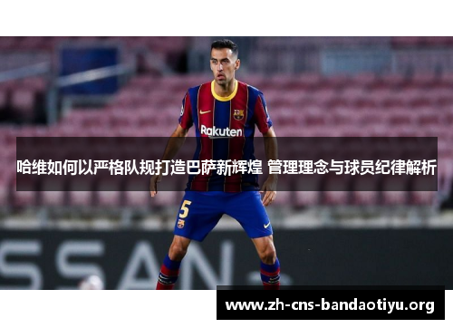 哈维如何以严格队规打造巴萨新辉煌 管理理念与球员纪律解析