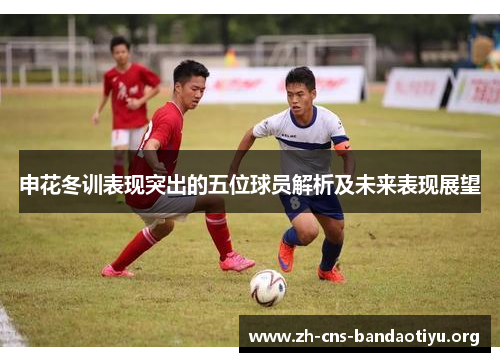 申花冬训表现突出的五位球员解析及未来表现展望