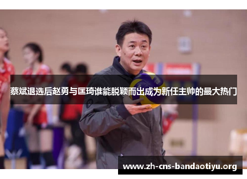 蔡斌退选后赵勇与匡琦谁能脱颖而出成为新任主帅的最大热门 蔡斌退选后赵勇与匡琦谁能脱颖而出成为新任主帅的最大热门