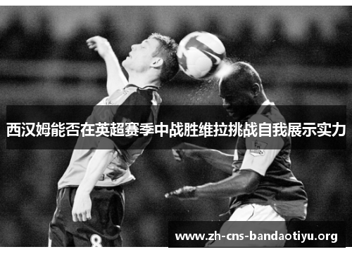 西汉姆能否在英超赛季中战胜维拉挑战自我展示实力 西汉姆能否在英超赛季中战胜维拉挑战自我展示实力