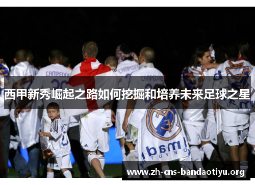 西甲新秀崛起之路如何挖掘和培养未来足球之星 西甲新秀崛起之路如何挖掘和培养未来足球之星