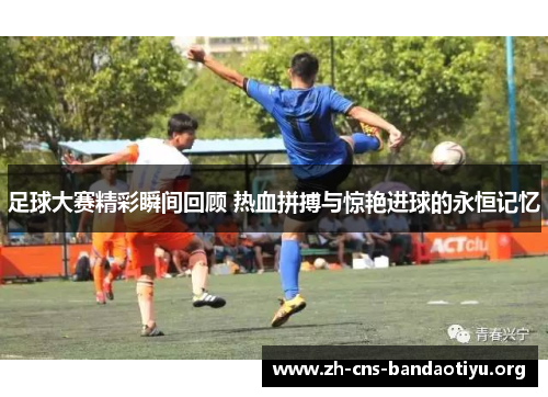 足球大赛精彩瞬间回顾 热血拼搏与惊艳进球的永恒记忆 足球大赛精彩瞬间回顾 热血拼搏与惊艳进球的永恒记忆