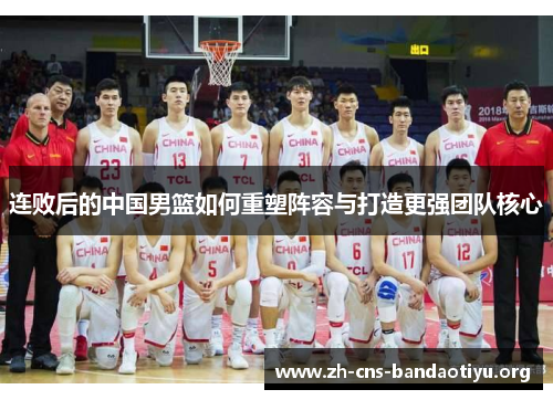 连败后的中国男篮如何重塑阵容与打造更强团队核心 连败后的中国男篮如何重塑阵容与打造更强团队核心