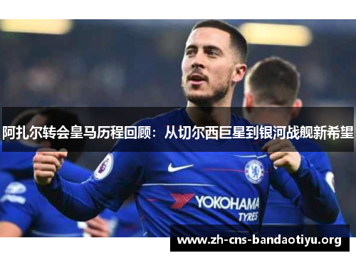 阿扎尔转会皇马历程回顾：从切尔西巨星到银河战舰新希望