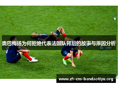 奥巴梅扬为何拒绝代表法国队背后的故事与原因分析 奥巴梅扬为何拒绝代表法国队背后的故事与原因分析