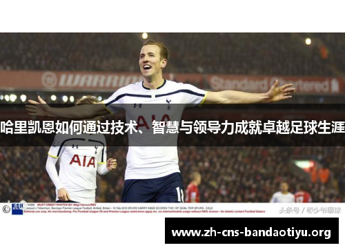 哈里凯恩如何通过技术、智慧与领导力成就卓越足球生涯 哈里凯恩如何通过技术、智慧与领导力成就卓越足球生涯